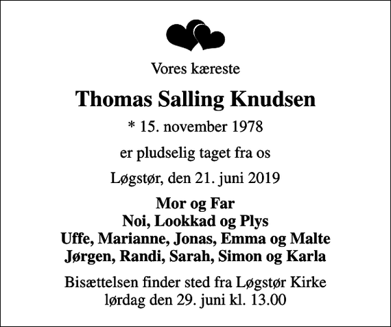 <p>Vores kæreste<br />Thomas Salling Knudsen<br />* 15. november 1978<br />er pludselig taget fra os<br />Løgstør, den 21. juni 2019<br />Mor og Far Noi, Lookkad og Plys Uffe, Marianne, Jonas, Emma og Malte Jørgen, Randi, Sarah, Simon og Karla<br />Bisættelsen finder sted fra Løgstør Kirke lørdag den 29. juni kl. 13.00</p>