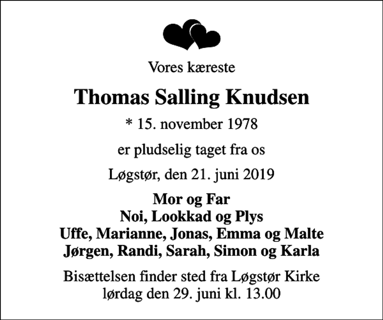 <p>Vores kæreste<br />Thomas Salling Knudsen<br />* 15. november 1978<br />er pludselig taget fra os<br />Løgstør, den 21. juni 2019<br />Mor og Far Noi, Lookkad og Plys Uffe, Marianne, Jonas, Emma og Malte Jørgen, Randi, Sarah, Simon og Karla<br />Bisættelsen finder sted fra Løgstør Kirke lørdag den 29. juni kl. 13.00</p>
