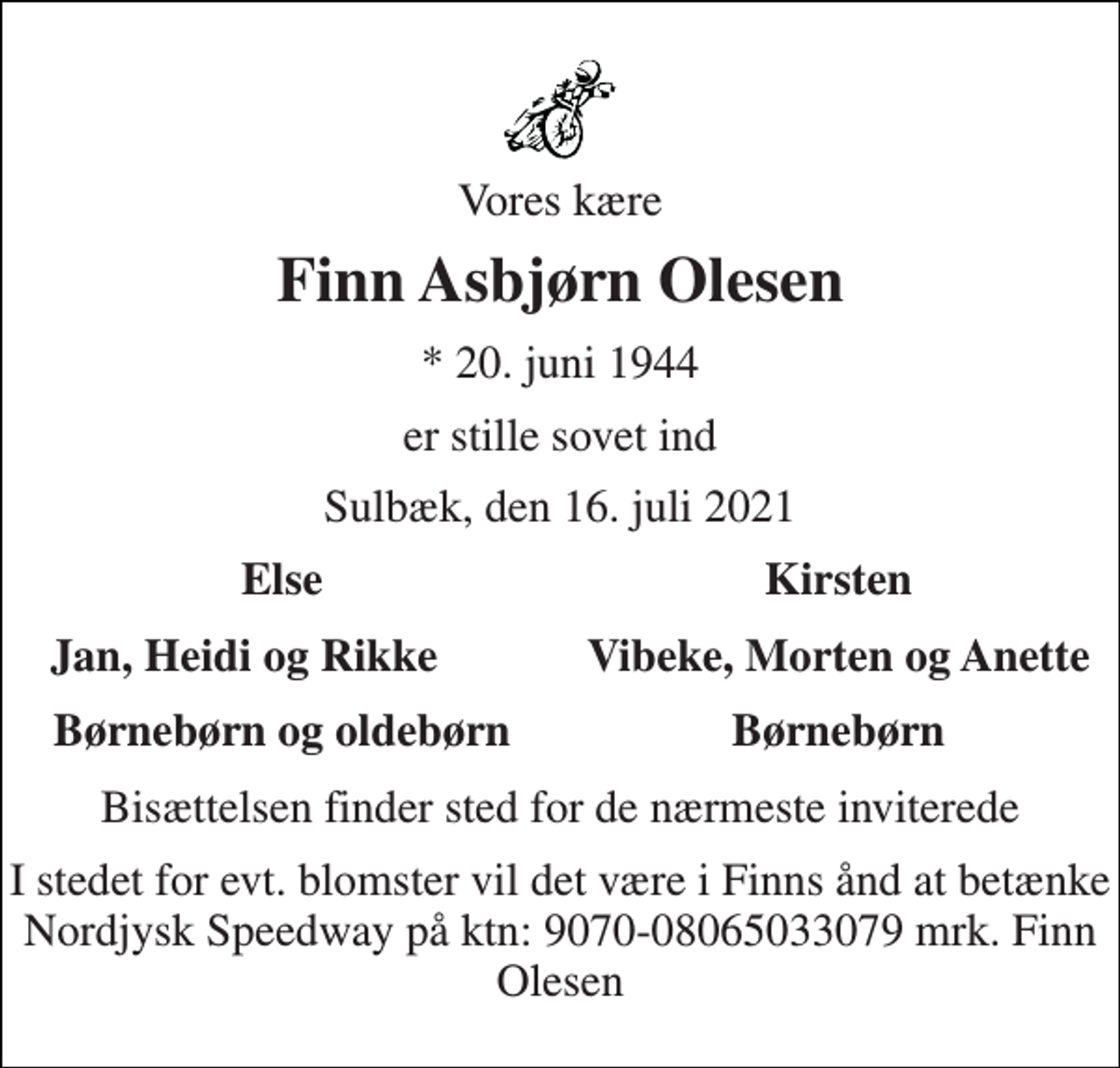 <p>Vores kære<br />Finn Asbjørn Olesen<br />*​ 20. juni 1944<br />er stille sovet ind<br />Sulbæk, den 16. juli 2021<br />Else<br />Kirsten<br />Jan, Heidi og Rikke<br />Vibeke, Morten og Anette<br />Børnebørn og oldebørn<br />Børnebørn<br />Bisættelsen finder sted for de nærmeste inviterede<br />I stedet for evt. blomster vil det være i Finns ånd at betænke Nordjysk Speedway på ktn: 9070-08065033079 mrk. Finn Olesen</p>