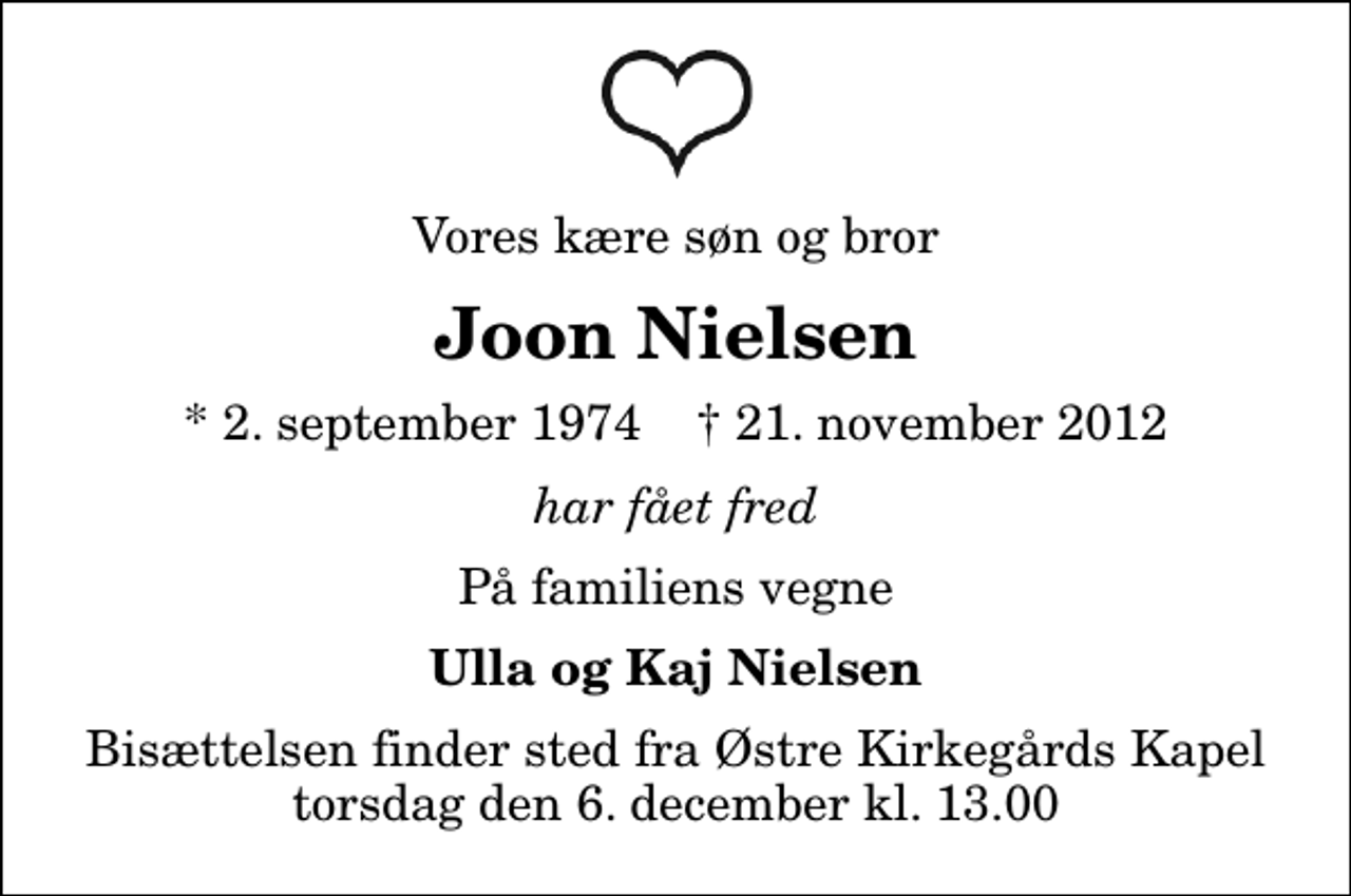 <p>Vores kære søn og bror<br />Joon Nielsen<br />* 2. september 1974 ✝ 21. november 2012<br />har fået fred<br />På familiens vegne<br />Ulla og Kaj Nielsen<br />Bisættelsen finder sted fra Østre Kirkegårds Kapel torsdag den 6. december kl. 13.00</p>