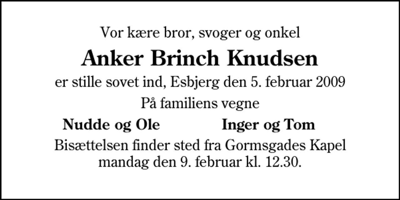 <p>Vor kære bror, svoger og onkel<br />Anker Brinch Knudsen<br />er stille sovet ind, Esbjerg den 5. februar 2009<br />På familiens vegne<br />Nudde og Ole<br />Inger og Tom<br />Bisættelsen finder sted fra Gormsgades Kapel mandag den 9. februar kl. 12.30</p>