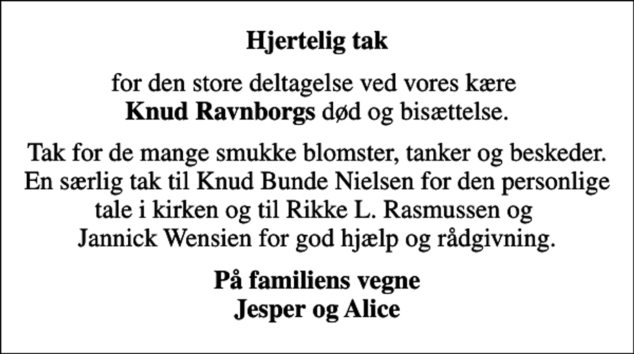 <p>Hjertelig tak<br />for den store deltagelse ved vores kære <em>Knud Ravnborgs</em> død og bisættelse.<br />Tak for de mange smukke blomster, tanker og beskeder. En særlig tak til Knud Bunde Nielsen for den personlige tale i kirken og til Rikke L. Rasmussen og Jannick Wensien for god hjælp og rådgivning.<br />På familiens vegne Jesper og Alice</p>