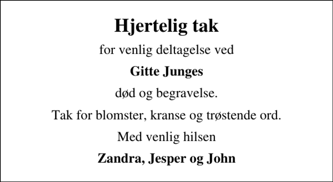 <p>Hjertelig tak<br />for venlig deltagelse ved<br />Gitte Junges<br />død og begravelse.<br />Tak for blomster, kranse og trøstende ord.<br />Med venlig hilsen<br />Zandra, Jesper og John</p>