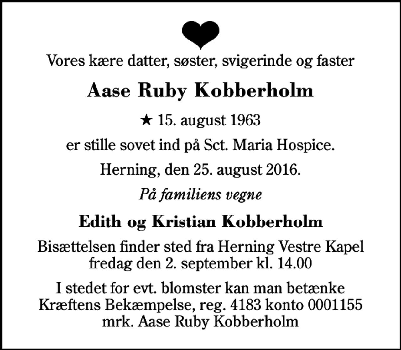 <p>Vores kære datter, søster, svigerinde og faster<br />Aase Ruby Kobberholm<br />* 15. august 1963<br />er stille sovet ind på Sct. Maria Hospice.<br />Herning, den 25. august 2016.<br />På familiens vegne<br />Edith og Kristian Kobberholm<br />Bisættelsen finder sted fra Herning Vestre Kapel fredag den 2. september kl. 14.00<br />I stedet for evt. blomster kan man betænke<br />Kræftens Bekæmpelse reg.4183konto0001155mrk. Aase Ruby<br />Kobberholm</p>