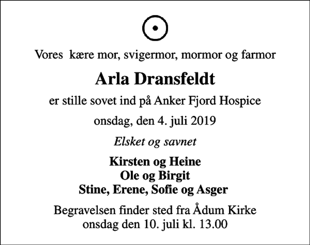 <p>Vores kære mor, svigermor, mormor og farmor<br />Arla Dransfeldt<br />er stille sovet ind på Anker Fjord Hospice<br />onsdag, den 4. juli 2019<br />Elsket og savnet<br />Kirsten og Heine Ole og Birgit Stine, Erene, Sofie og Asger<br />Begravelsen finder sted fra Ådum Kirke onsdag den 10. juli kl. 13.00</p>