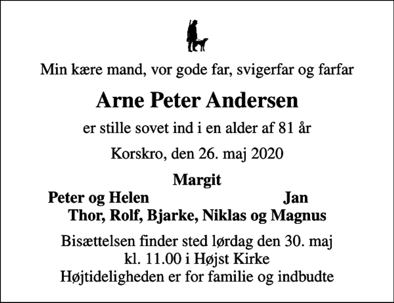 <p>Min kære mand, vor gode far, svigerfar og farfar<br />Arne Peter Andersen<br />er stille sovet ind i en alder af 81 år<br />Korskro, den 26. maj 2020<br />Margit<br />Peter og Helen<br />Jan<br />Bisættelsen finder sted lørdag den 30. maj kl. 11.00 i Højst Kirke Højtideligheden er for familie og indbudte</p>