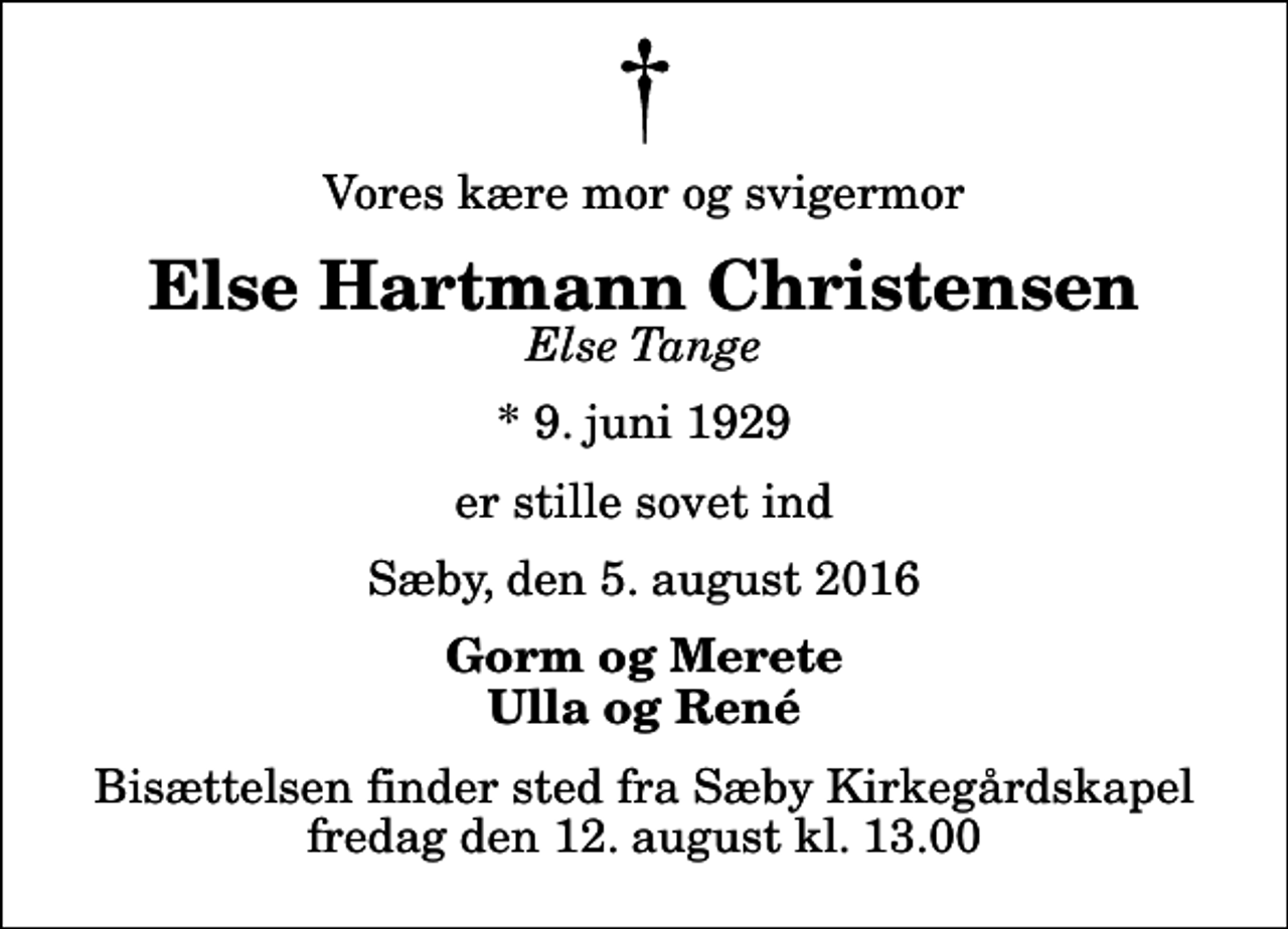 <p>Vores kære mor og svigermor<br />Else Hartmann Christensen<br />Else Tange<br />* 9. juni 1929<br />er stille sovet ind<br />Sæby, den 5. august 2016<br />Gorm og Merete Ulla og René<br />Bisættelsen finder sted fra Sæby Kirkegårdskapel fredag den 12. august kl. 13.00</p>