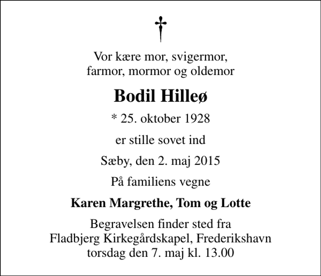 <p>Vor kære mor, svigermor, farmor, mormor og oldemor<br />Bodil Hilleø<br />* 25. oktober 1928<br />er stille sovet ind<br />Sæby, den 2. maj 2015<br />På familiens vegne<br />Karen Margrethe, Tom og Lotte<br />Begravelsen finder sted fra Fladbjerg Kirkegårdskapel, Frederikshavn torsdag den 7. maj kl. 13.00</p>
