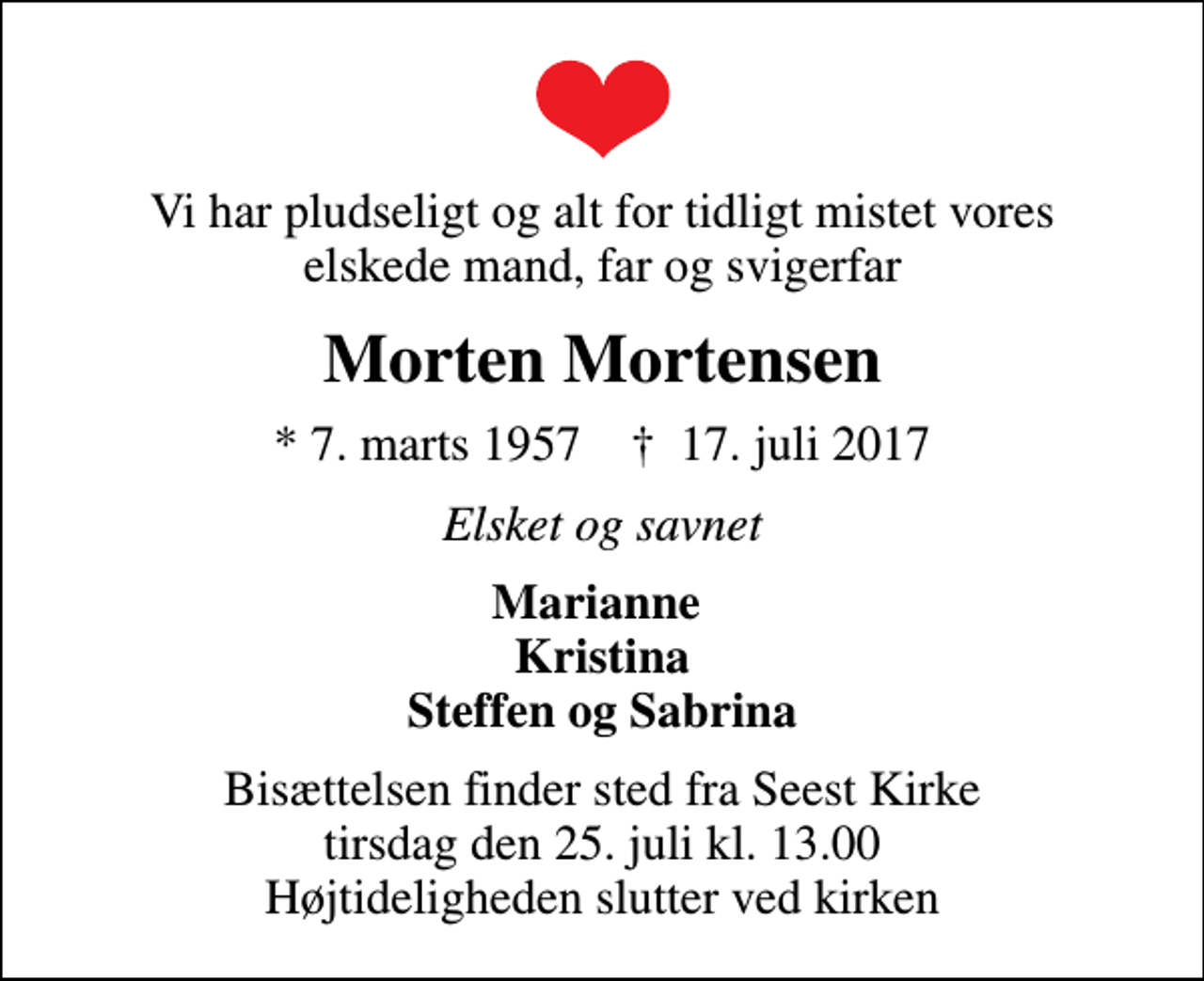 <p>Vi har pludseligt og alt for tidligt mistet vores elskede mand, far og svigerfar<br />Morten Mortensen<br />* 7. marts 1957 ✝ 17. juli 2017<br />Elsket og savnet<br />Marianne Kristina Steffen og Sabrina<br />Bisættelsen finder sted fra Seest Kirke tirsdag den 25. juli kl. 13.00 Højtideligheden slutter ved kirken</p>