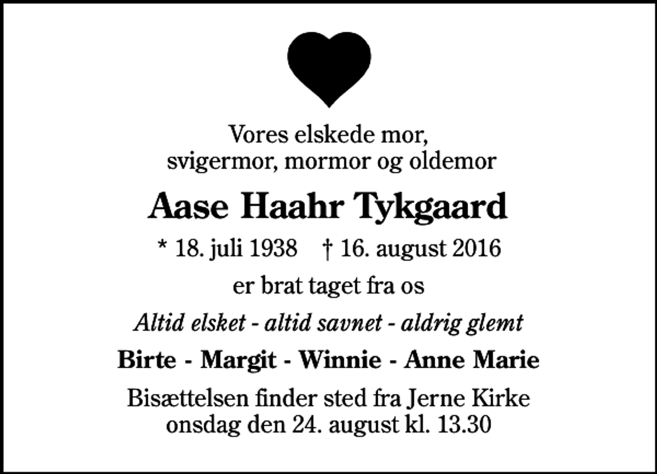 <p>Vores elskede mor, svigermor, mormor og oldemor<br />Aase Haahr Tykgaard<br />* 18. juli 1938 ✝ 16. august 2016<br />er brat taget fra os<br />Altid elsket - altid savnet - aldrig glemt<br />Birte - Margit - Winnie - Anne Marie<br />Bisættelsen finder sted fra Jerne Kirke onsdag den 24. august kl. 13.30</p>