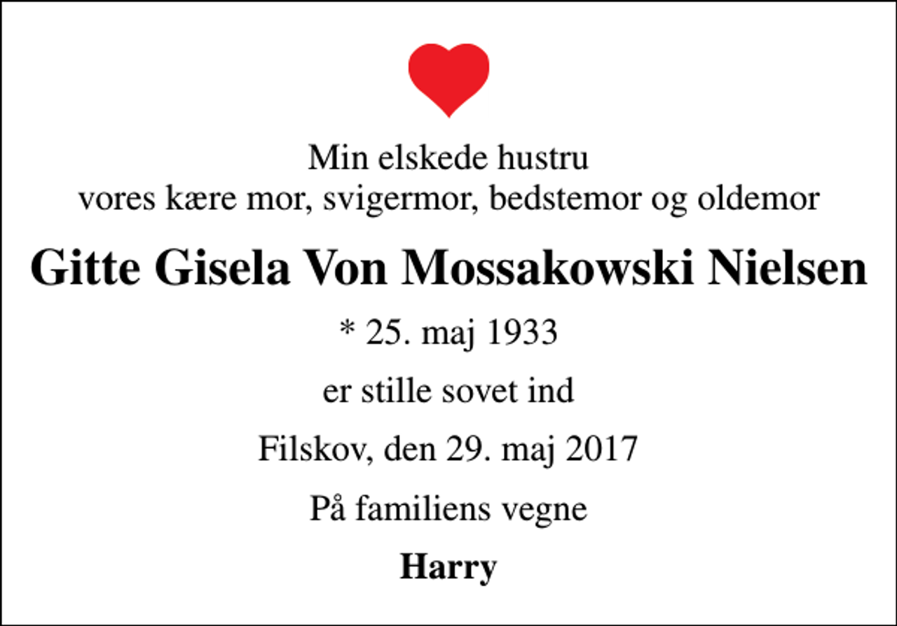<p>Min elskede hustru vores kære mor, svigermor, bedstemor og oldemor<br />Gitte Gisela Von Mossakowski Nielsen<br />* 25. maj 1933<br />er stille sovet ind<br />Filskov, den 29. maj 2017<br />På familiens vegne<br />Harry</p>