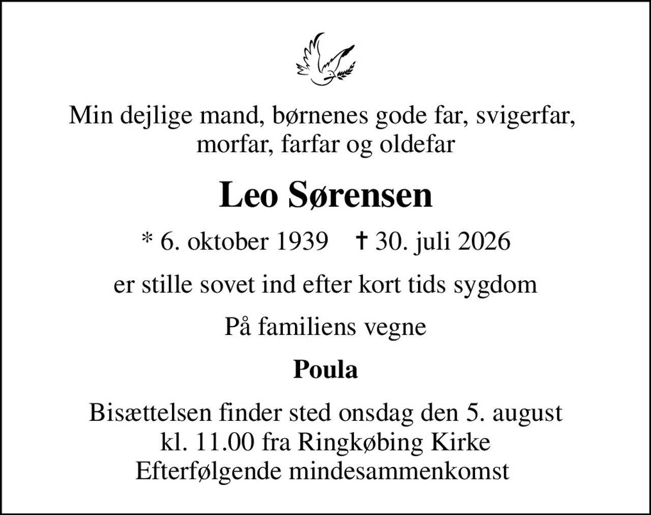 Min dejlige mand, børnenes gode far, svigerfar,  morfar, farfar og oldefar
Leo Sørensen
* 6. oktober 1939    ✝ 30. juli 2026
er stille sovet ind efter kort tids sygdom
På familiens vegne
Poula
Bisættelsen finder sted onsdag den 5. august kl. 11.00 fra Ringkøbing Kirke Efterfølgende mindesammenkomst