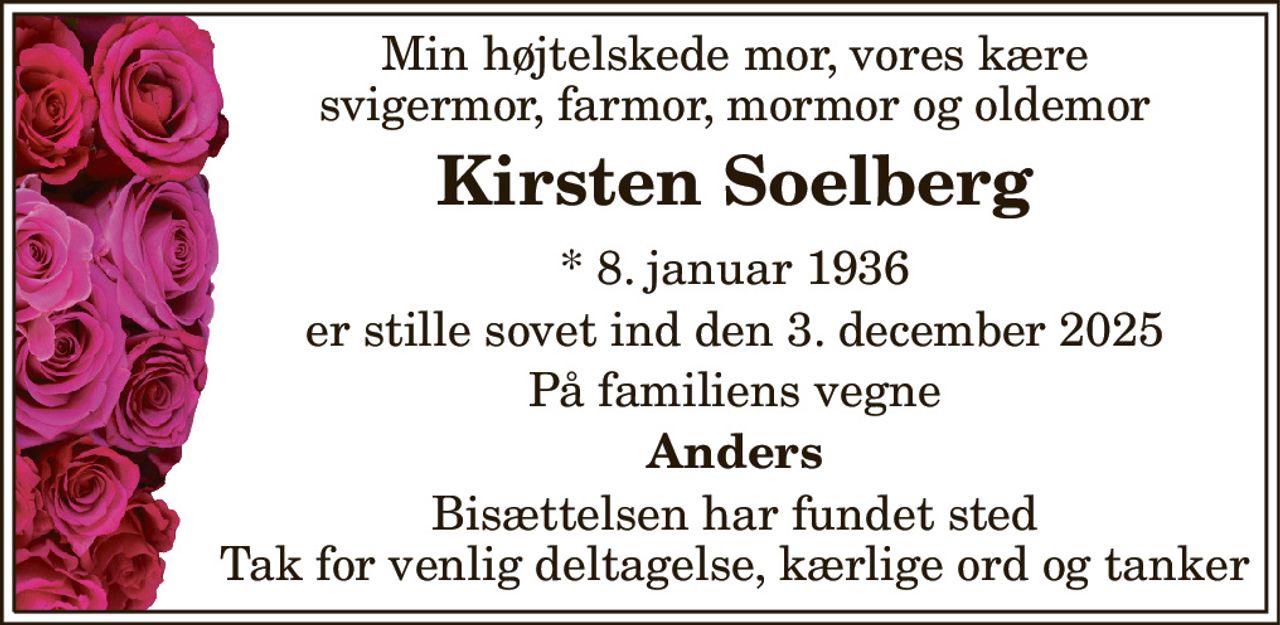 Min højtelskede mor, vores kære svigermor, farmor, mormor og oldemor 
Kirsten Soelberg 
* 8. januar 1936 
er stille sovet ind den 3. december 2025 
På familiens vegne 
Anders 
Bisættelsen har fundet sted Tak for venlig deltagelse, kærlige ord og tanker