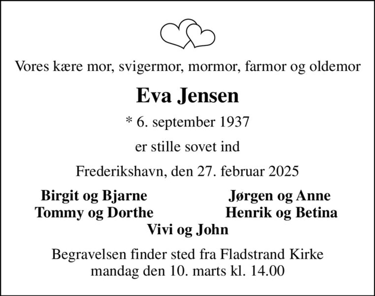 Vores kære mor, svigermor, mormor, farmor og oldemor
Eva Jensen
* 6. september 1937
er stille sovet ind
Frederikshavn, den 27. februar 2025
Birgit og Bjarne
Jørgen og Anne 
Tommy og Dorthe
Henrik og Betina
Begravelsen finder sted fra Fladstrand Kirke  mandag den 10. marts kl. 14.00