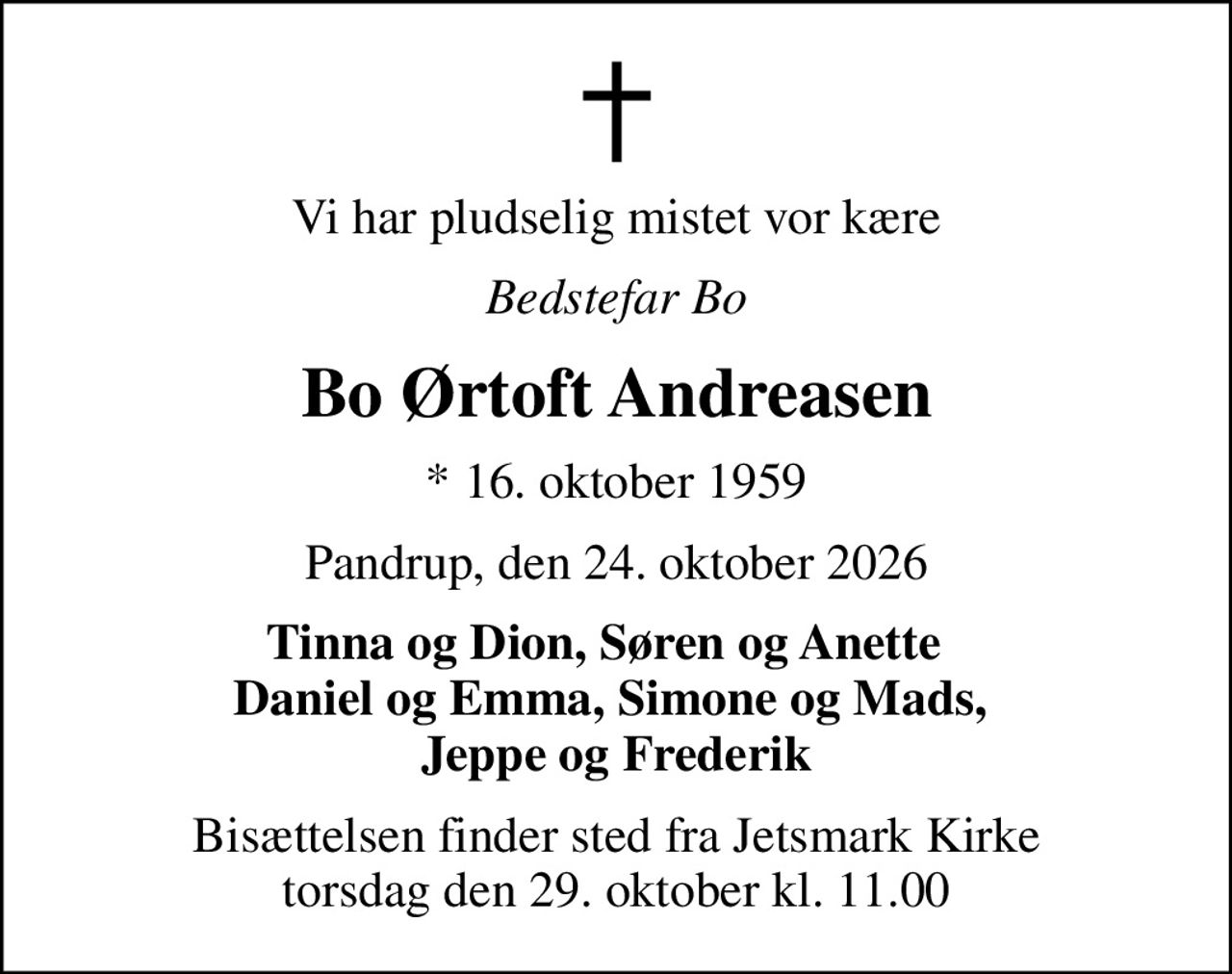 Vi har pludselig mistet vor kære
Bedstefar Bo
Bo Ørtoft Andreasen
* 16. oktober 1959
Pandrup, den 24. oktober 2026
Tinna og Dion, Søren og Anette   Daniel og Emma, Simone og Mads,  Jeppe og Frederik
Bisættelsen finder sted fra Jetsmark Kirke  torsdag den 29. oktober kl. 11.00
