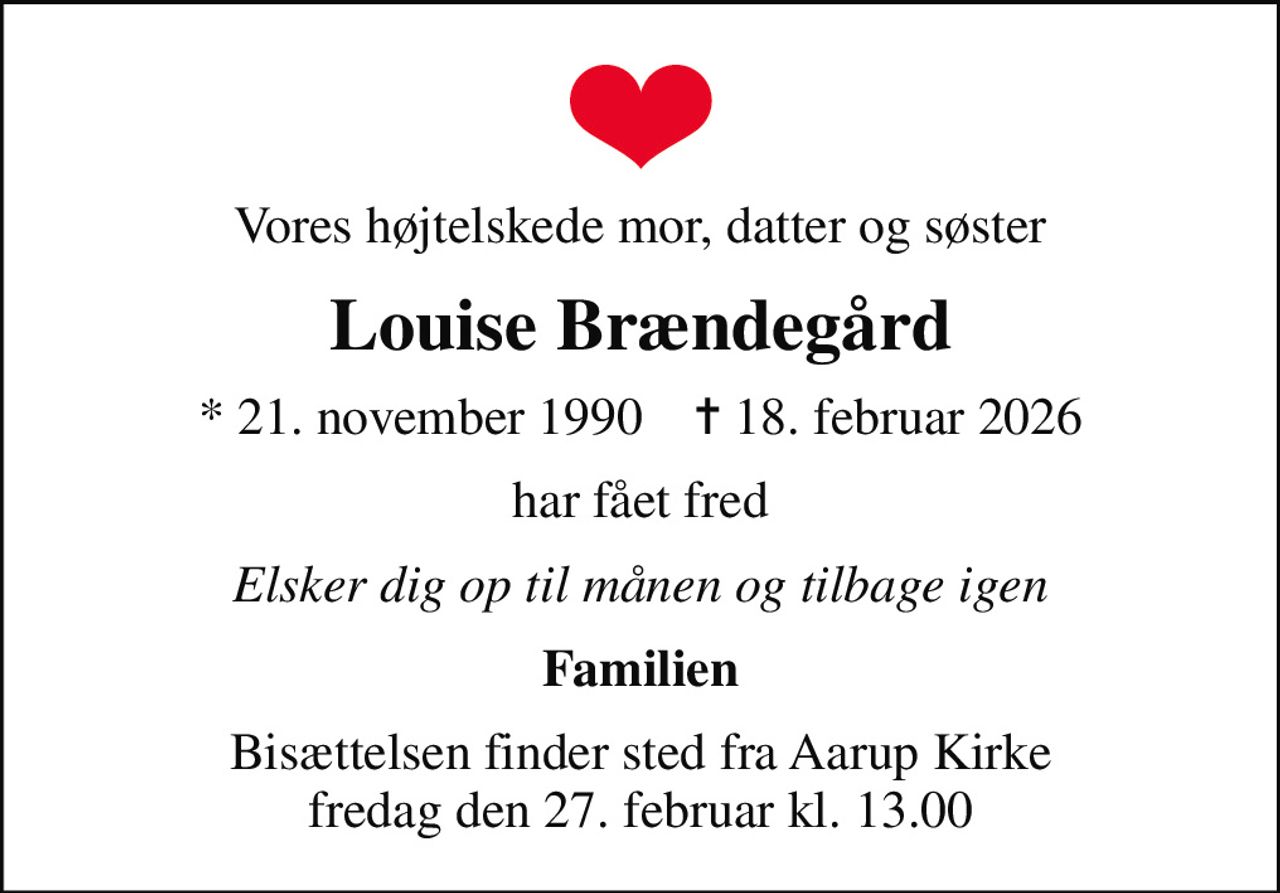 Vores højtelskede mor, datter og søster
Louise Brændegård
* 21. november 1990    ✝ 18. februar 2026
har fået fred
Elsker dig op til månen og tilbage igen
Familien
Bisættelsen finder sted fra Aarup Kirke  fredag den 27. februar kl. 13.00