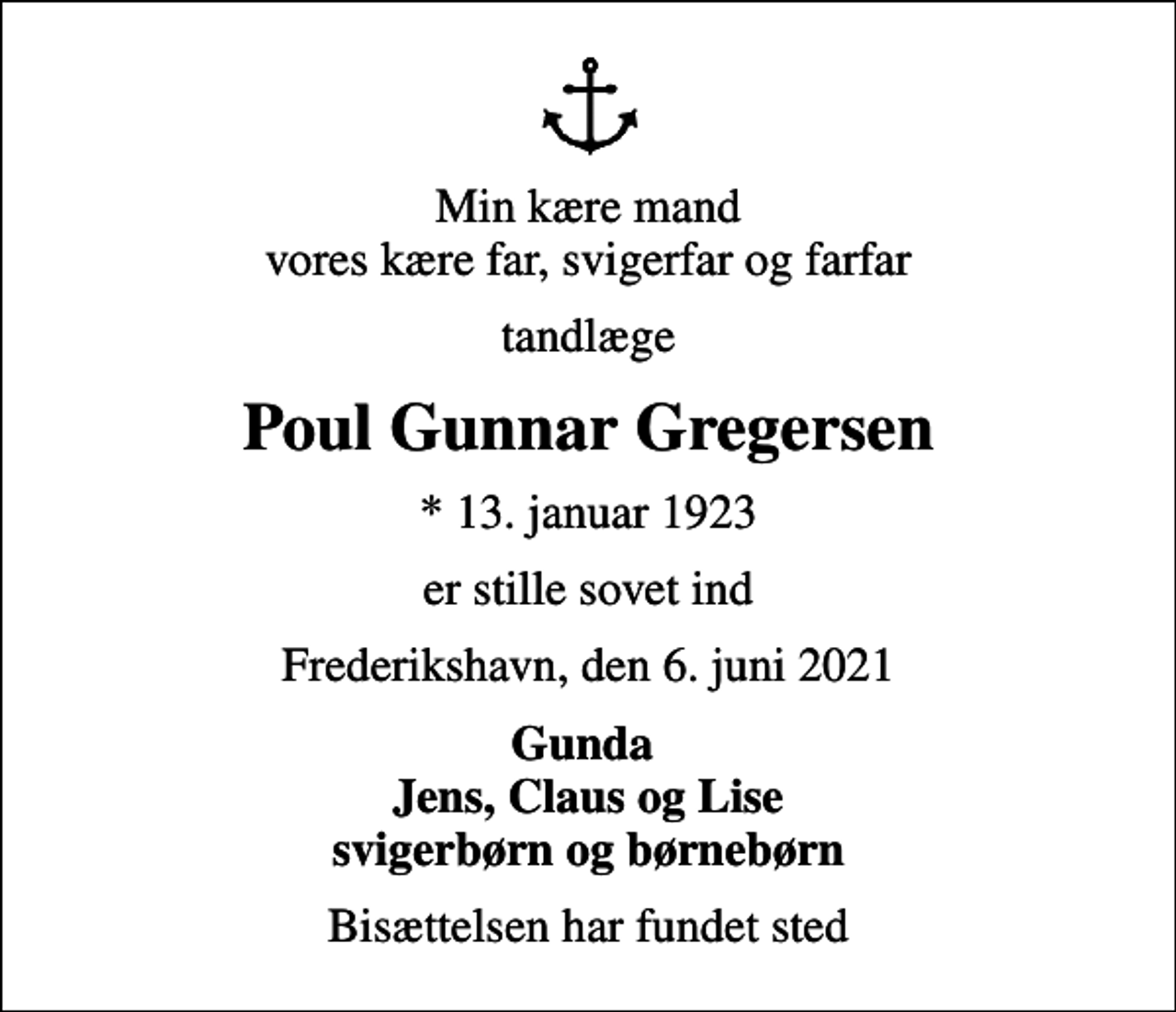 <p>Min kære mand vores kære far, svigerfar og farfar<br />tandlæge<br />Poul Gunnar Gregersen<br />* 13. januar 1923<br />er stille sovet ind<br />Frederikshavn, den 6. juni 2021<br />Gunda Jens, Claus og Lise svigerbørn og børnebørn<br />Bisættelsen har fundet sted</p>