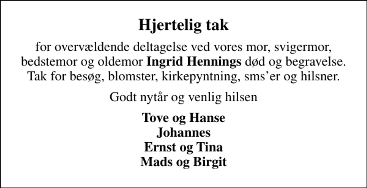 <p>Hjertelig tak<br />for overvældende deltagelse ved vores mor, svigermor, bedstemor og oldemor <em>Ingrid Hennings</em> død og begravelse. Tak for besøg, blomster, kirkepyntning, smser og hilsner.<br />Godt nytår og venlig hilsen<br />Tove og Hanse Johannes Ernst og Tina Mads og Birgit</p>