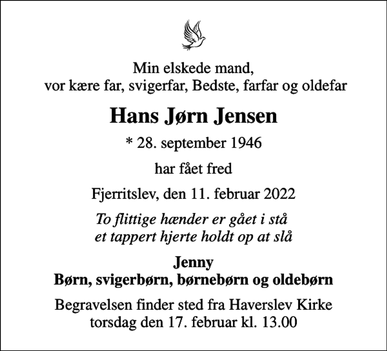 <p>Min elskede mand, vor kære far, svigerfar, Bedste, farfar og oldefar<br />Hans Jørn Jensen<br />* 28. september 1946<br />har fået fred<br />Fjerritslev, den 11. februar 2022<br />To flittige hænder er gået i stå et tappert hjerte holdt op at slå<br />Jenny Børn, svigerbørn, børnebørn og oldebørn<br />Begravelsen finder sted fra Haverslev Kirke torsdag den 17. februar kl. 13.00</p>