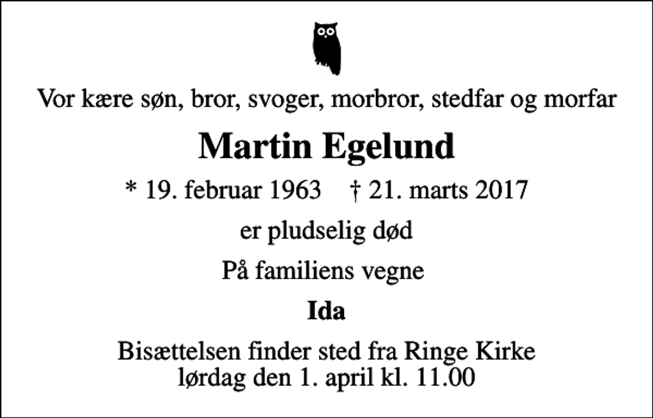 <p>Vor kære søn, bror, svoger, morbror, stedfar og morfar<br />Martin Egelund<br />* 19. februar 1963 ✝ 21. marts 2017<br />er pludselig død<br />På familiens vegne<br />Ida<br />Bisættelsen finder sted fra Ringe Kirke lørdag den 1. april kl. 11.00</p>