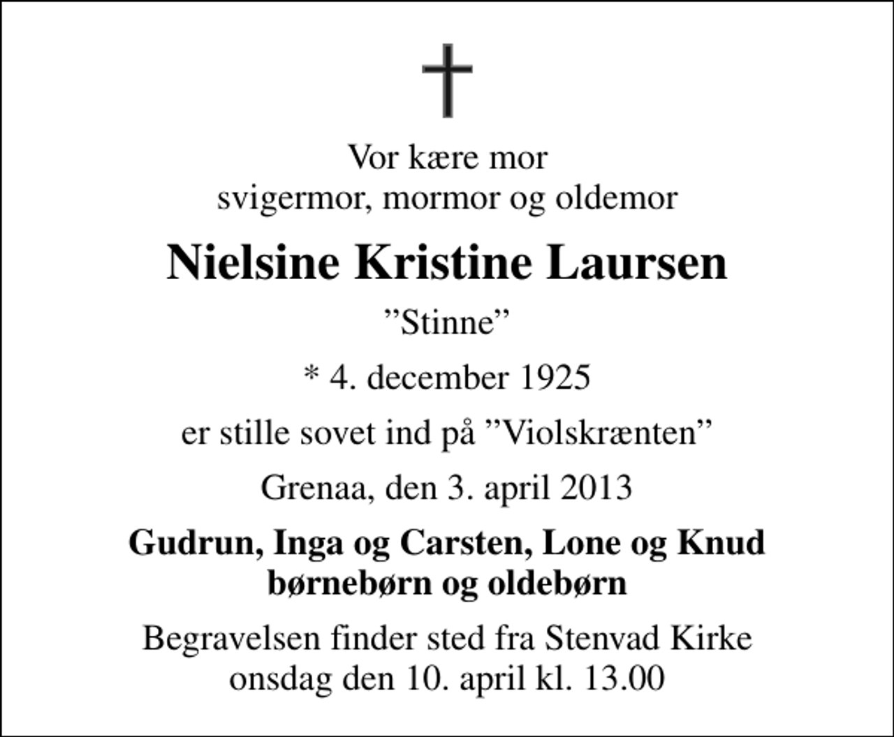<p>Vor kære mor svigermor, mormor og oldemor<br />Nielsine Kristine Laursen<br />Stinne<br />* 4. december 1925<br />er stille sovet ind på Violskrænten<br />Grenaa, den 3. april 2013<br />Gudrun, Inga og Carsten, Lone og Knud børnebørn og oldebørn<br />Begravelsen finder sted fra Stenvad Kirke onsdag den 10. april kl. 13.00</p>
