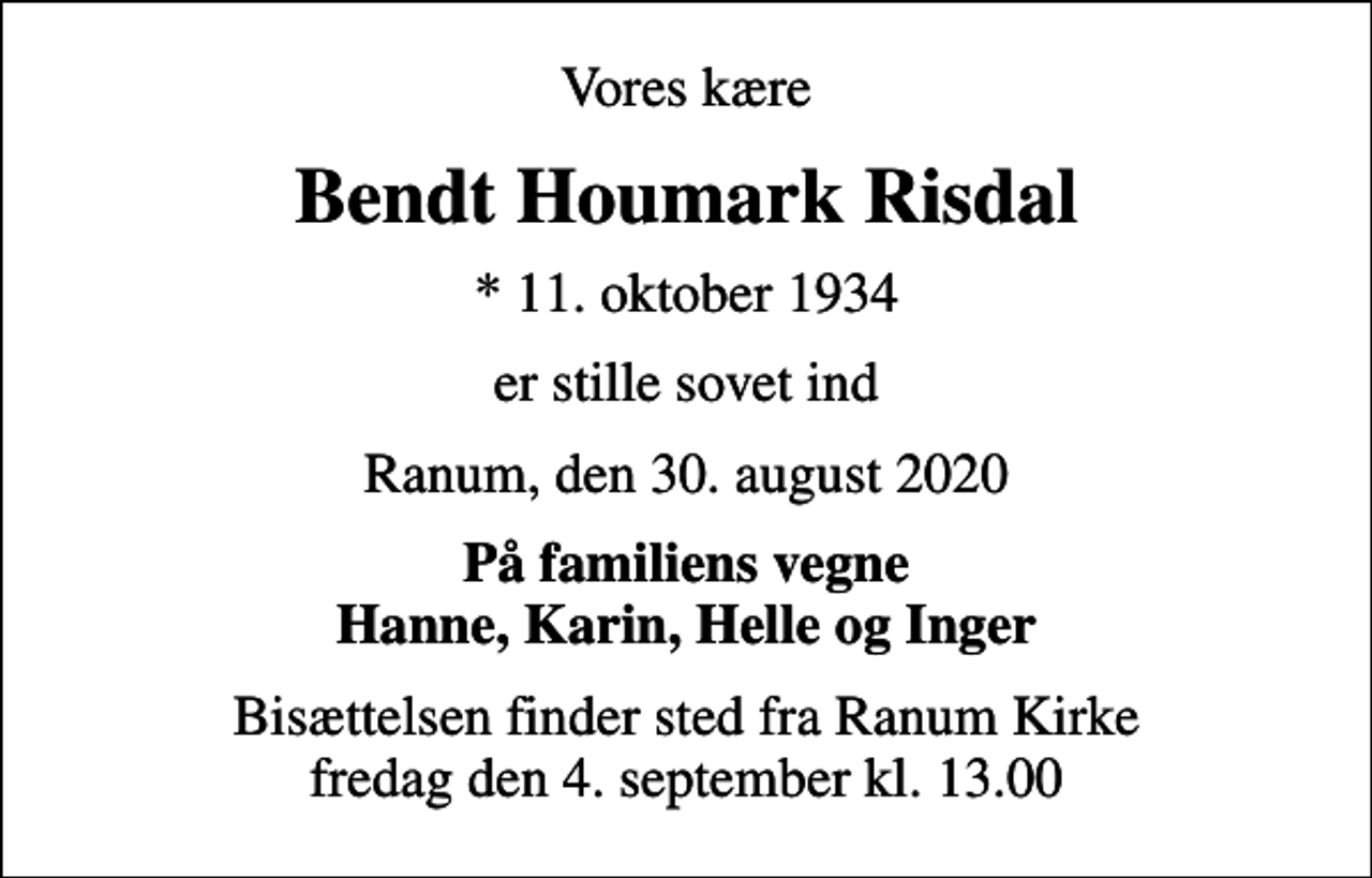<p>Vores kære<br />Bendt Houmark Risdal<br />* 11. oktober 1934<br />er stille sovet ind<br />Ranum, den 30. august 2020<br />På familiens vegne Hanne, Karin, Helle og Inger<br />Bisættelsen finder sted fra Ranum Kirke fredag den 4. september kl. 13.00</p>