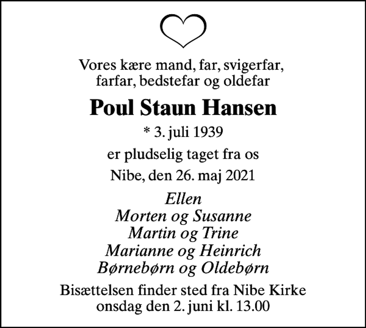 <p>Vores kære mand, far, svigerfar, farfar, bedstefar og oldefar<br />Poul Staun Hansen<br />* 3. juli 1939<br />er pludselig taget fra os<br />Nibe, den 26. maj 2021<br />Ellen Morten og Susanne Martin og Trine Marianne og Heinrich Børnebørn og Oldebørn<br />Bisættelsen finder sted fra Nibe Kirke onsdag den 2. juni kl. 13.00</p>