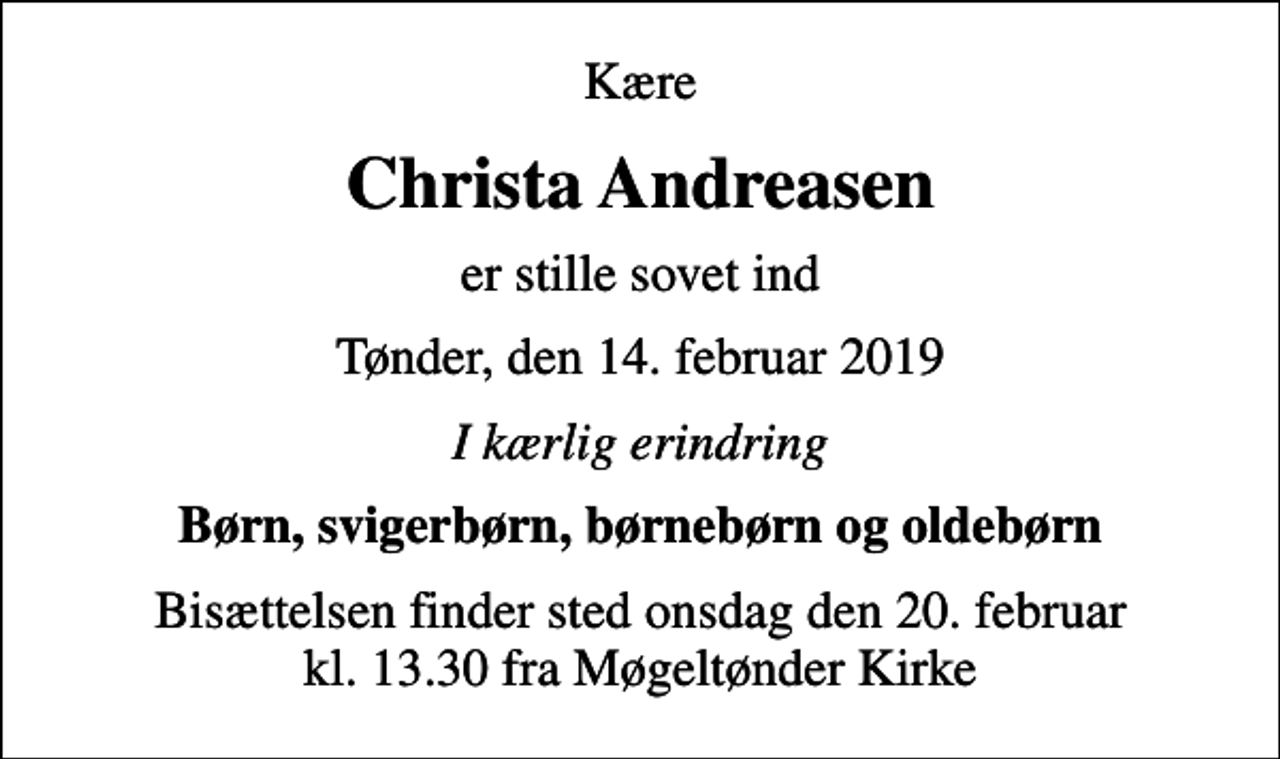 <p>Kære<br />Christa Andreasen<br />er stille sovet ind<br />Tønder, den 14. februar 2019<br />I kærlig erindring<br />Børn, svigerbørn, børnebørn og oldebørn<br />Bisættelsen finder sted onsdag den 20. februar kl. 13.30 fra Møgeltønder Kirke</p>