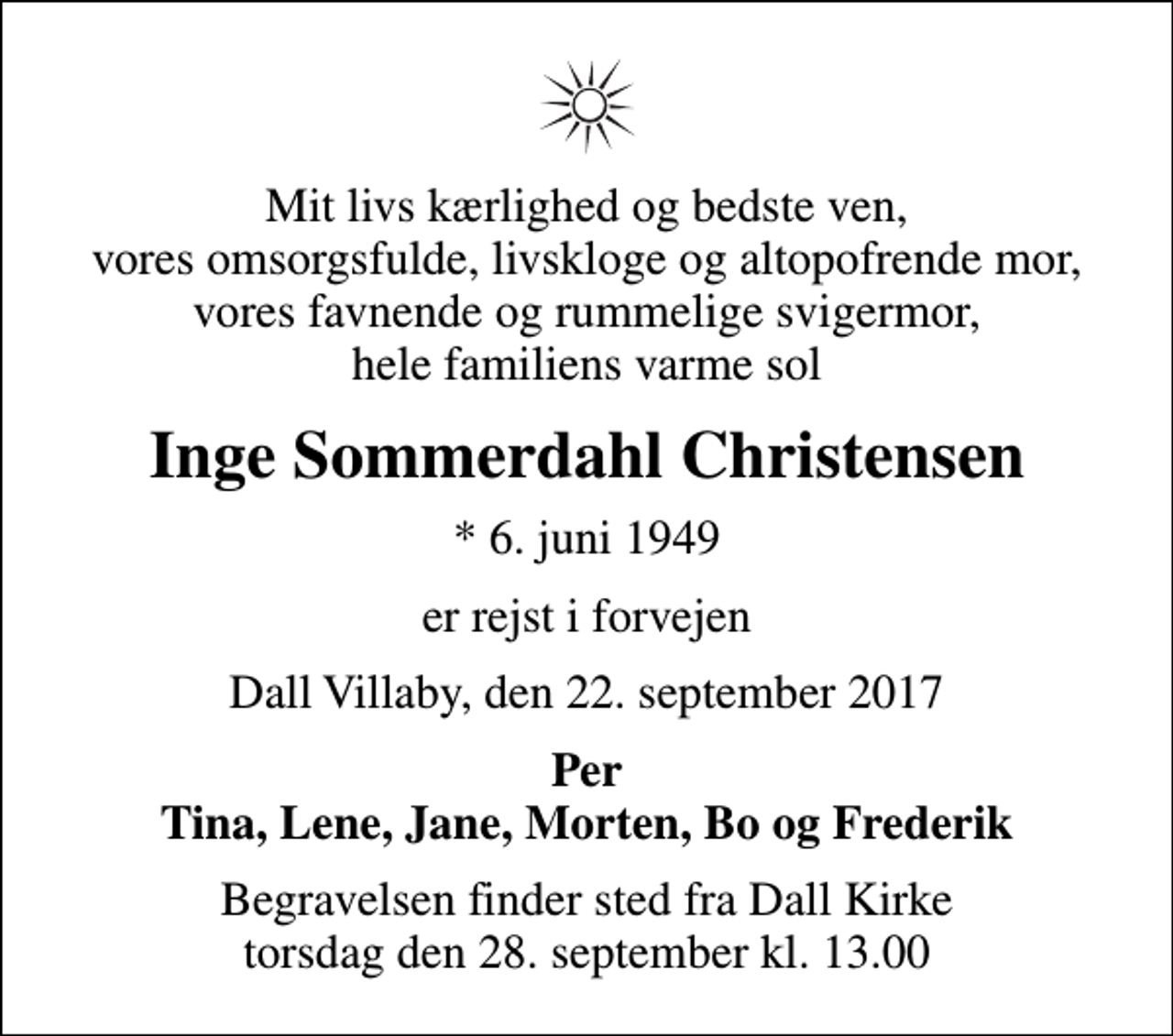 <p>Mit livs kærlighed og bedste ven, vores omsorgsfulde, livskloge og altopofrende mor, vores favnende og rummelige svigermor, hele familiens varme sol<br />Inge Sommerdahl Christensen<br />* 6. juni 1949<br />er rejst i forvejen<br />Dall Villaby, den 22. september 2017<br />Per Tina, Lene, Jane, Morten, Bo og Frederik<br />Begravelsen finder sted fra Dall Kirke torsdag den 28. september kl. 13.00</p>