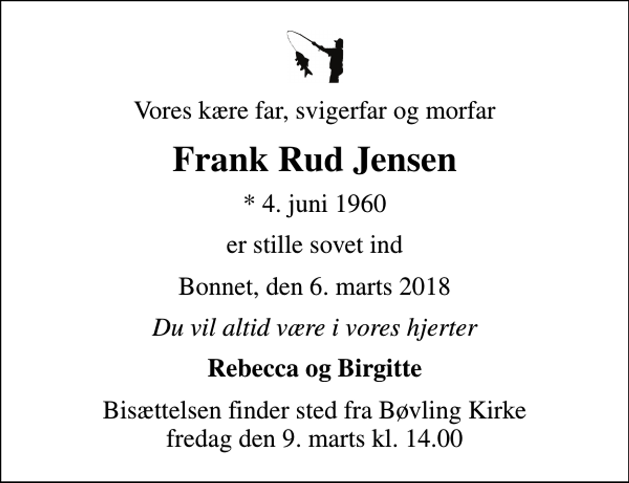 <p>Vores kære far, svigerfar og morfar<br />Frank Rud Jensen<br />* 4. juni 1960<br />er stille sovet ind<br />Bonnet, den 6. marts 2018<br />Du vil altid være i vores hjerter<br />Rebecca og Birgitte<br />Bisættelsen finder sted fra Bøvling Kirke fredag den 9. marts kl. 14.00</p>
