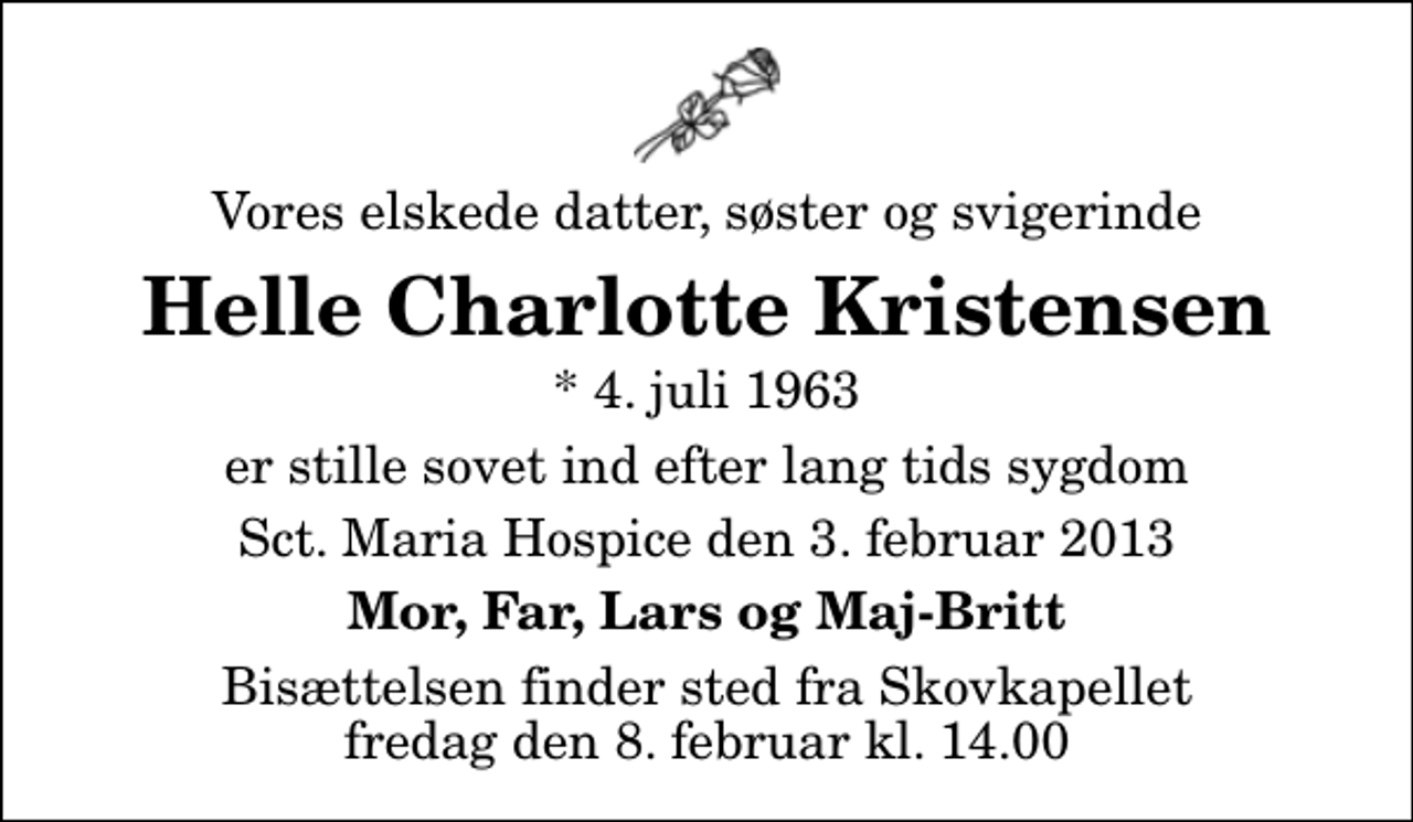 <p>Vores elskede datter, søster og svigerinde<br />Helle Charlotte Kristensen<br />* 4. juli 1963<br />er stille sovet ind efter lang tids sygdom<br />Sct. Maria Hospice den 3. februar 2013<br />Mor, Far, Lars og Maj-Britt<br />Bisættelsen finder sted fra Skovkapellet fredag den 8. februar kl. 14.00</p>