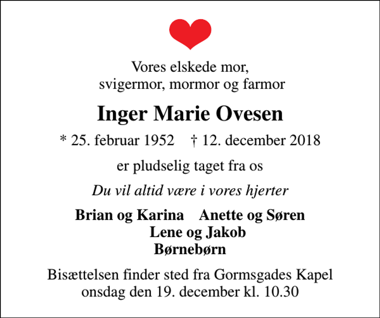 <p>Vores elskede mor, svigermor, mormor og farmor<br />Inger Marie Ovesen<br />* 25. februar 1952 ✝ 12. december 2018<br />er pludselig taget fra os<br />Du vil altid være i vores hjerter<br />Brian og Karina Anette og Søren Lene og Jakob Børnebørn<br />Bisættelsen finder sted fra Gormsgades Kapel onsdag den 19. december kl. 10.30</p>