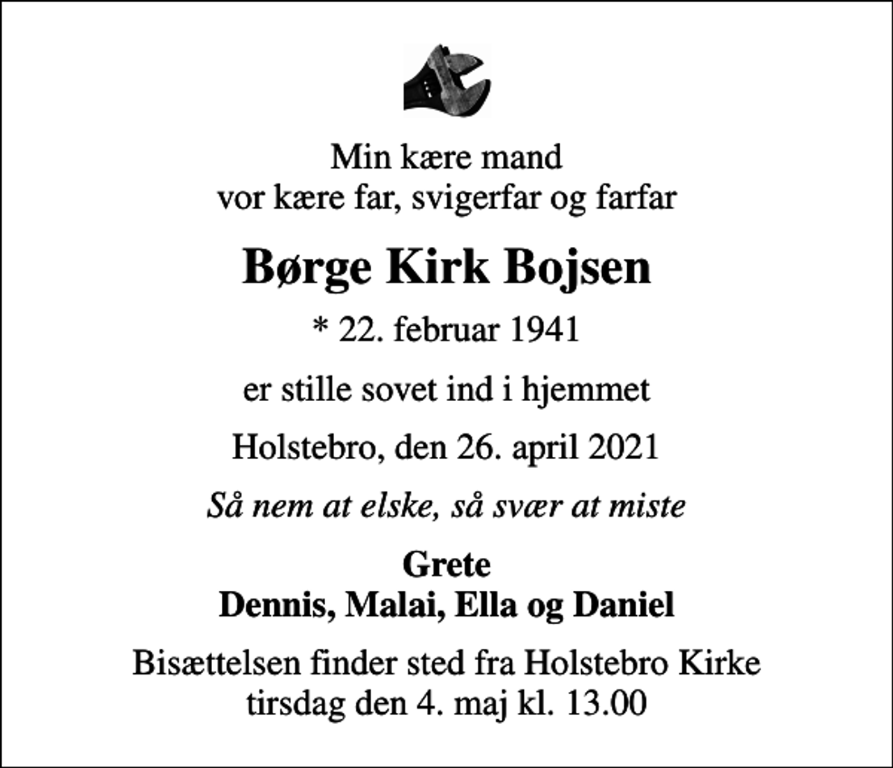 <p>Min kære mand vor kære far, svigerfar og farfar<br />Børge Kirk Bojsen<br />* 22. februar 1941<br />er stille sovet ind i hjemmet<br />Holstebro, den 26. april 2021<br />Så nem at elske, så svær at miste<br />Grete Dennis, Malai, Ella og Daniel<br />Bisættelsen finder sted fra Holstebro Kirke tirsdag den 4. maj kl. 13.00</p>