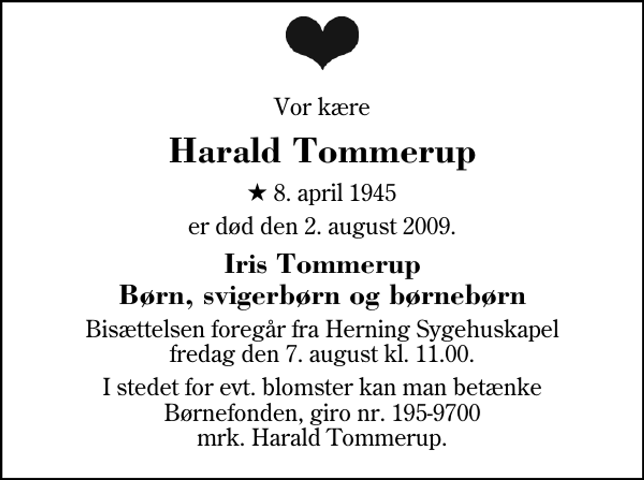 <p>Vor kære<br />Harald Tommerup<br />* 8. april 1945<br />er død den 2. august 2009.<br />Iris Tommerup Børn, svigerbørn og børnebørn<br />Bisættelsen foregår fra Herning Sygehuskapel lørdag den 8. august kl. 11.00<br />I stedet for evt. blomster kan man betænke<br />Børnefonden reg.3001kontonr.1959700mrk. Harald<br />Tommerup</p>