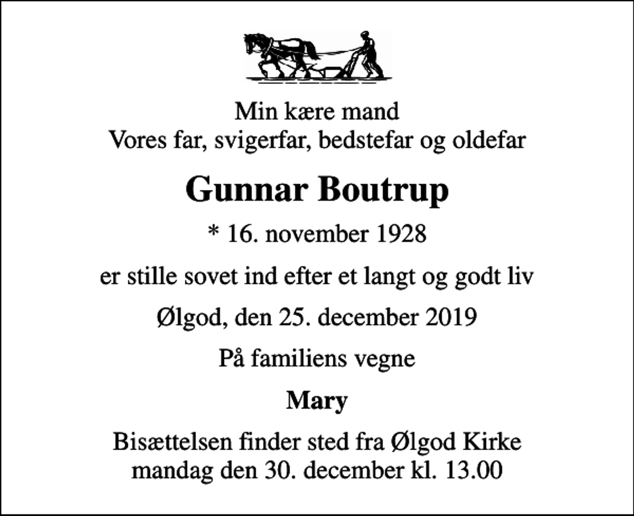 <p>Min kære mand Vores far, svigerfar, bedstefar og oldefar<br />Gunnar Boutrup<br />* 16. november 1928<br />er stille sovet ind efter et langt og godt liv<br />Ølgod, den 25. december 2019<br />På familiens vegne<br />Mary<br />Bisættelsen finder sted fra Ølgod Kirke mandag den 30. december kl. 13.00</p>