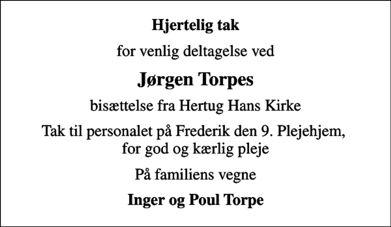 <p>Hjertelig tak<br />for venlig deltagelse ved<br />Jørgen Torpes<br />bisættelse fra Hertug Hans Kirke<br />Tak til personalet på Frederik den 9. Plejehjem, for god og kærlig pleje<br />På familiens vegne<br />Inger og Poul Torpe</p>