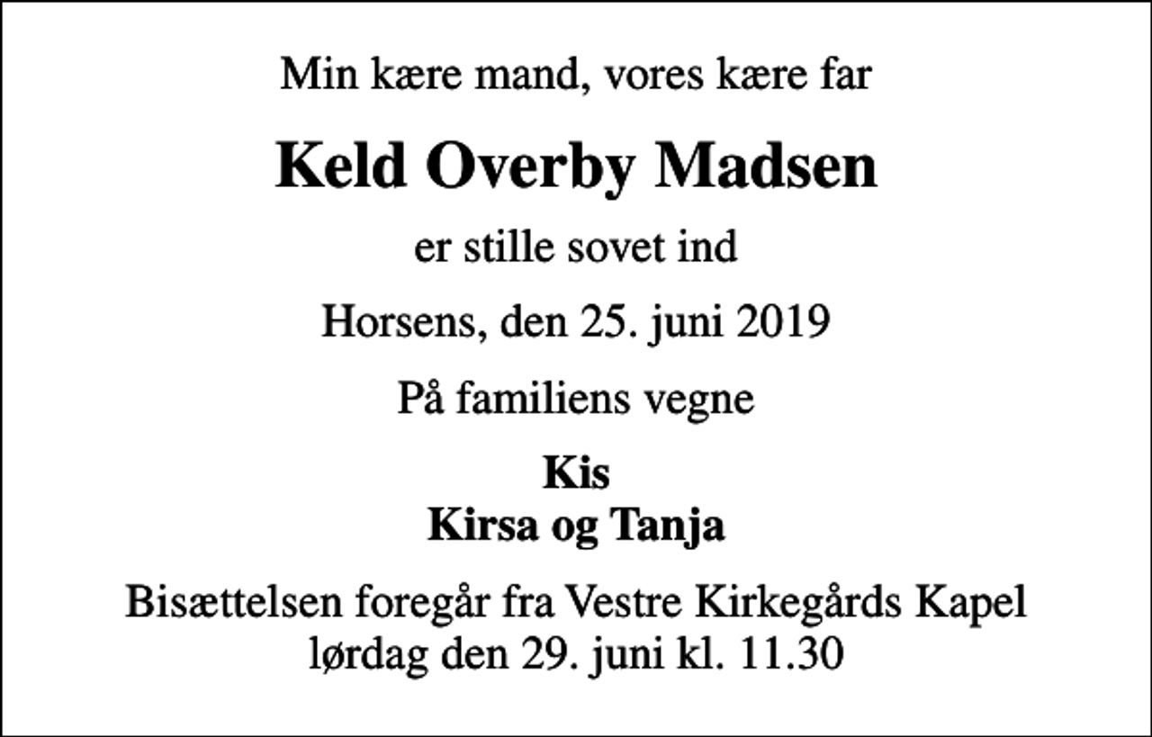 <p>Min kære mand, vores kære far<br />Keld Overby Madsen<br />er stille sovet ind<br />Horsens, den 25. juni 2019<br />På familiens vegne<br />Kis Kirsa og Tanja<br />Bisættelsen foregår fra Vestre Kirkegårds Kapel lørdag den 29. juni kl. 11.30</p>