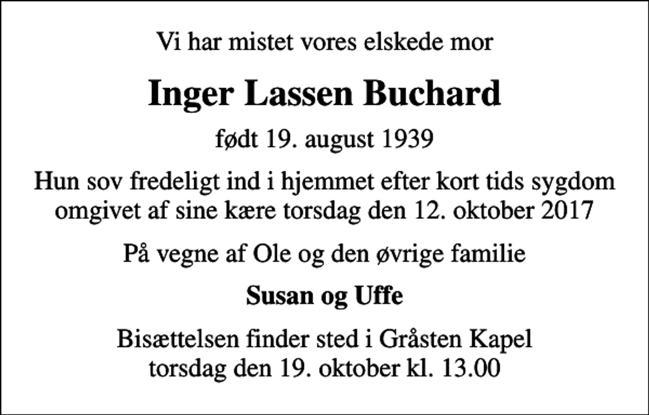 <p>Vi har mistet vores elskede mor<br />Inger Lassen Buchard<br />født 19. august 1939<br />Hun sov fredeligt ind i hjemmet efter kort tids sygdom omgivet af sine kære torsdag den 12. oktober 2017<br />På vegne af Ole og den øvrige familie<br />Susan og Uffe<br />Bisættelsen finder sted i Gråsten Kapel torsdag den 19. oktober kl. 13.00</p>
