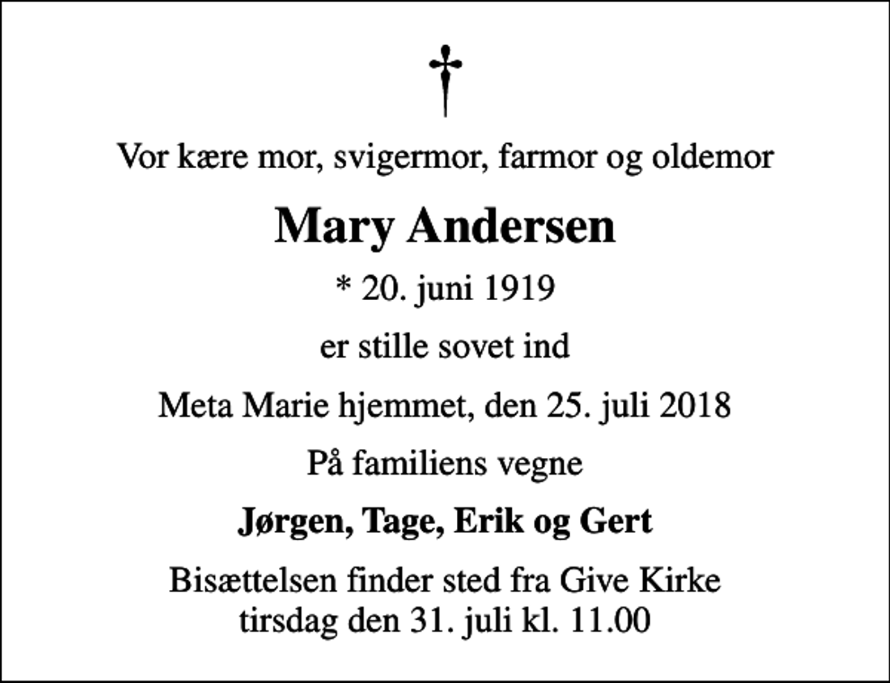 <p>Vor kære mor, svigermor, farmor og oldemor<br />Mary Andersen<br />* 20. juni 1919<br />er stille sovet ind<br />Meta Marie hjemmet, den 25. juli 2018<br />På familiens vegne<br />Jørgen, Tage, Erik og Gert<br />Bisættelsen finder sted fra Give Kirke tirsdag den 31. juli kl. 11.00</p>