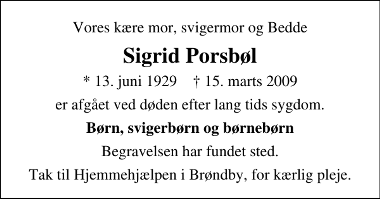 <p>Vores kære mor, svigermor og Bedde<br />Sigrid Porsbøl<br />* 13. juni 1929 ✝ 15. marts 2009<br />er afgået ved døden efter lang tids sygdom.<br />Børn, svigerbørn og børnebørn<br />Begravelsen har fundet sted.<br />Tak til Hjemmehjælpen i Brøndby, for kærlig pleje.</p>