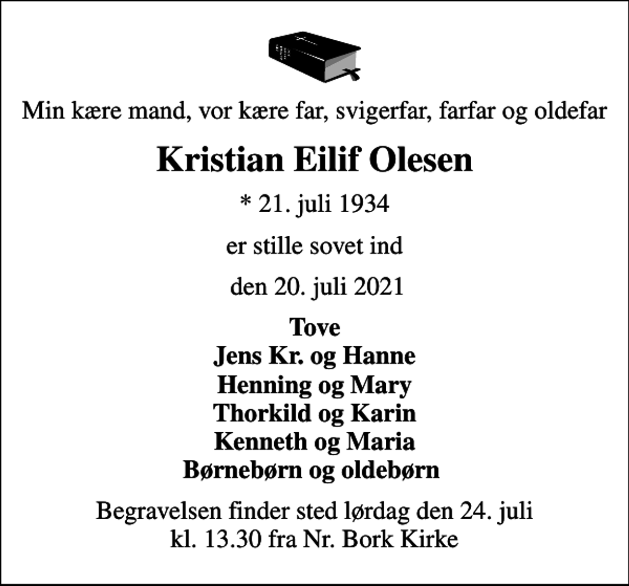 <p>Min kære mand, vor kære far, svigerfar, farfar og oldefar<br />Kristian Eilif Olesen<br />* 21. juli 1934<br />er stille sovet ind<br />den 20. juli 2021<br />Tove Jens Kr. og Hanne Henning og Mary Thorkild og Karin Kenneth og Maria Børnebørn og oldebørn<br />Begravelsen finder sted lørdag den 24. juli kl. 13.30 fra Nr. Bork Kirke</p>