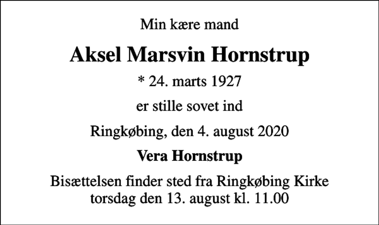 <p>Min kære mand<br />Aksel Marsvin Hornstrup<br />* 24. marts 1927<br />er stille sovet ind<br />Ringkøbing, den 4. august 2020<br />Vera Hornstrup<br />Bisættelsen finder sted fra Ringkøbing Kirke torsdag den 13. august kl. 11.00</p>