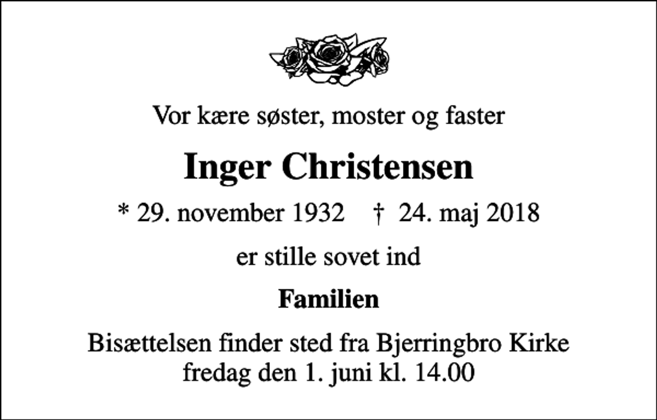 <p>Vor kære søster, moster og faster<br />Inger Christensen<br />* 29. november 1932 ✝ 24. maj 2018<br />er stille sovet ind<br />Familien<br />Bisættelsen finder sted fra Bjerringbro Kirke fredag den 1. juni kl. 14.00</p>