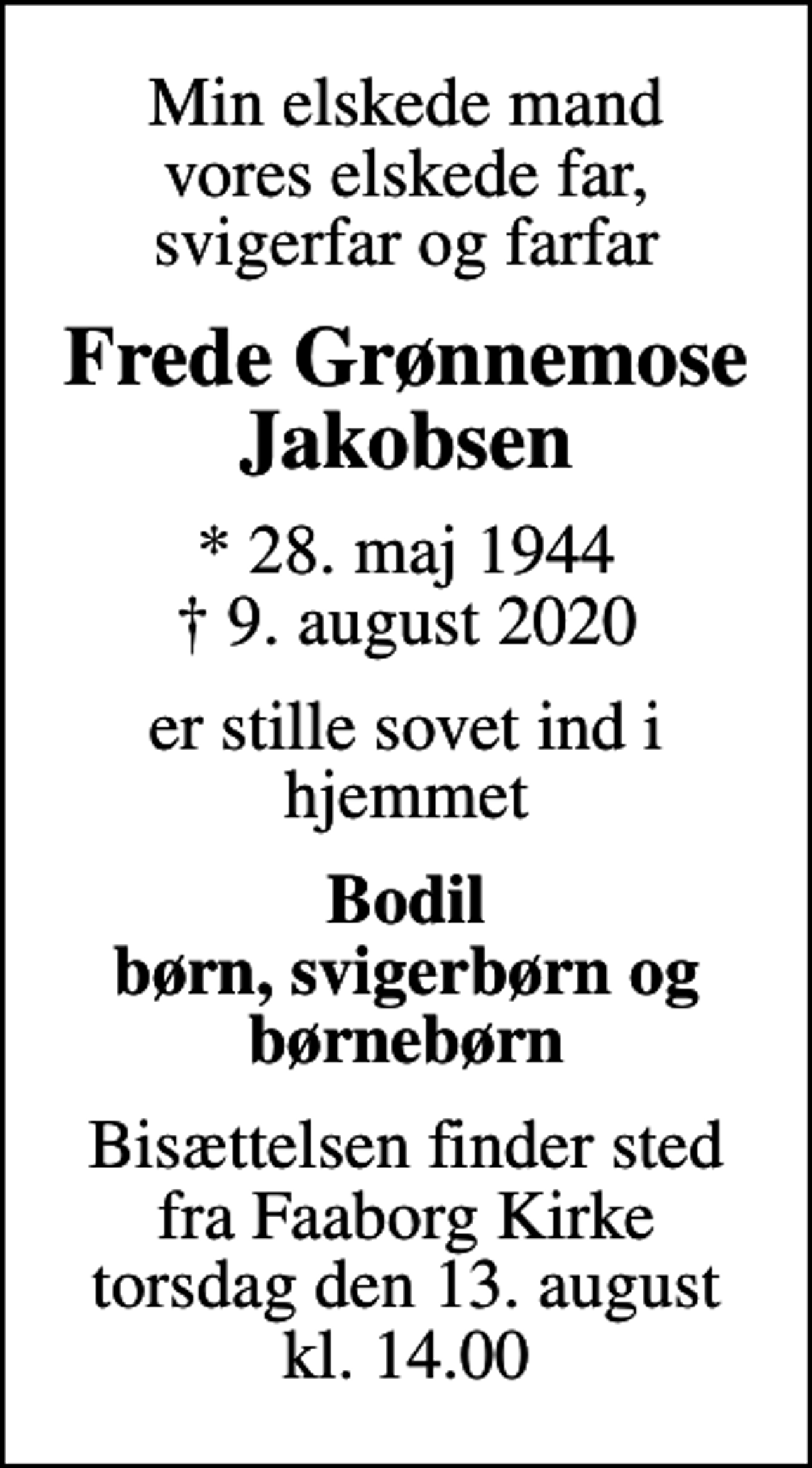 <p>Min elskede mand vores elskede far, svigerfar og farfar<br />Frede Grønnemose Jakobsen<br />* 28. maj 1944<br />✝ 9. august 2020<br />er stille sovet ind i hjemmet<br />Bodil børn, svigerbørn og børnebørn<br />Bisættelsen finder sted fra Faaborg Kirke torsdag den 13. august kl. 14.00</p>