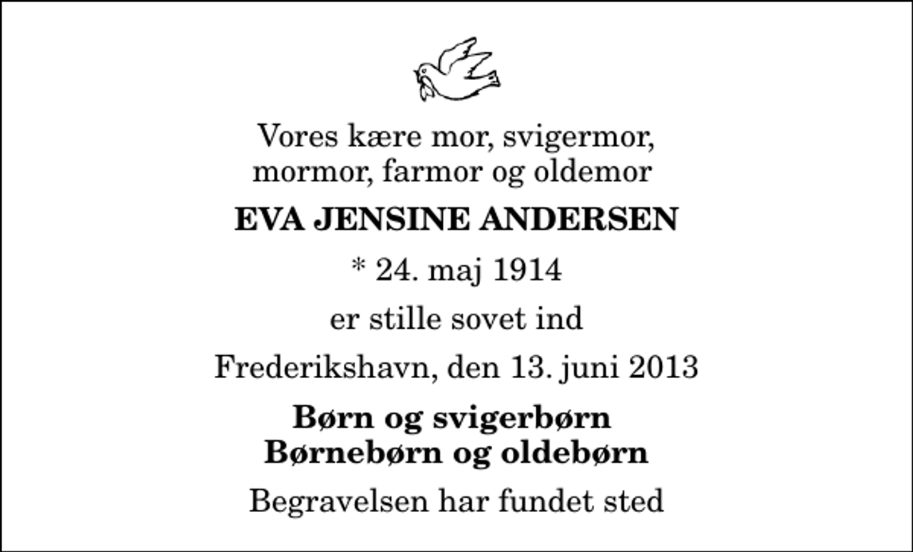 <p>Vores kære mor, svigermor, mormor, farmor og oldemor<br />Eva Jensine Andersen<br />* 24. maj 1914<br />er stille sovet ind<br />Frederikshavn, den 13. juni 2013<br />Børn og svigerbørn Børnebørn og oldebørn<br />Begravelsen har fundet sted</p>