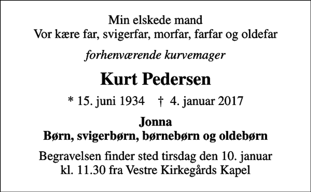 <p>Min elskede mand Vor kære far, svigerfar, morfar, farfar og oldefar<br />forhenværende kurvemager<br />Kurt Pedersen<br />* 15. juni 1934 ✝ 4. januar 2017<br />Jonna Børn, svigerbørn, børnebørn og oldebørn<br />Begravelsen finder sted tirsdag den 10. januar kl. 11.30 fra Vestre Kirkegårds Kapel</p>