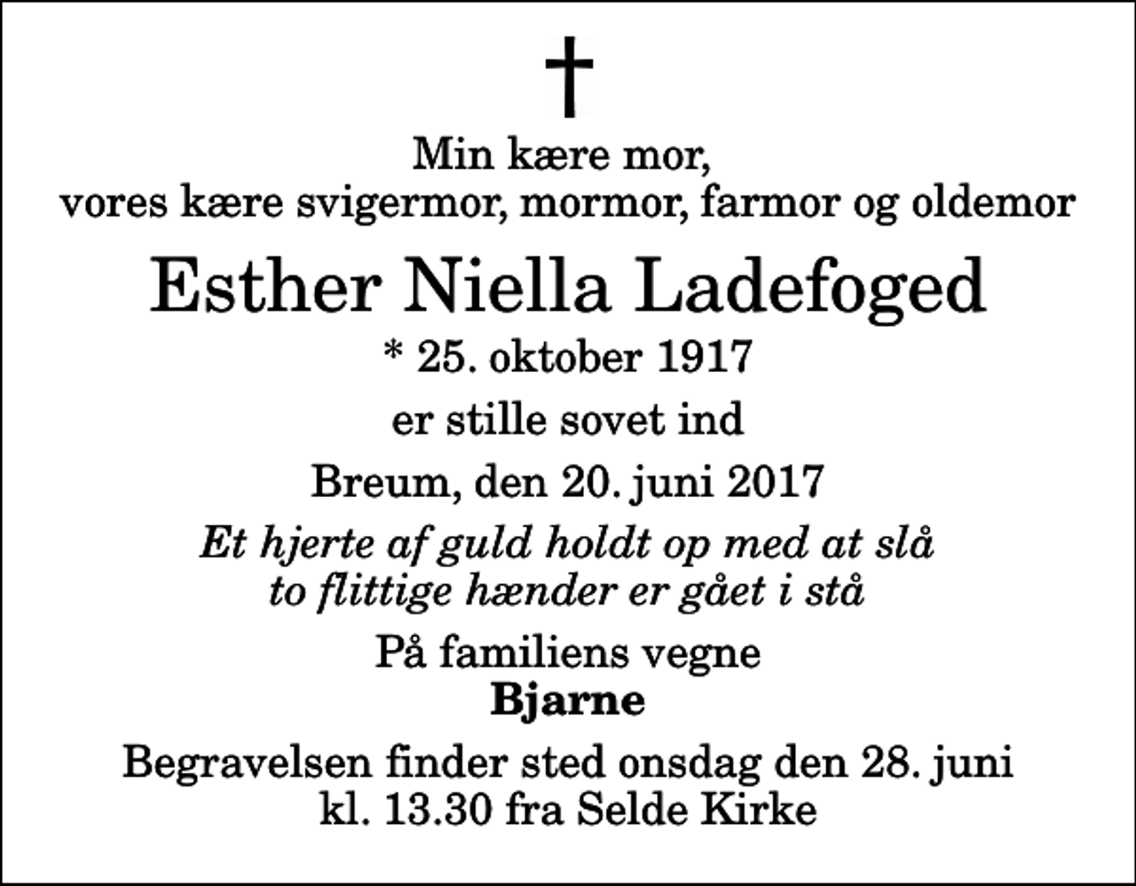 <p>Min kære mor, vores kære svigermor, mormor, farmor og oldemor<br />Esther Niella Ladefoged<br />* 25. oktober 1917<br />er stille sovet ind<br />Breum, den 20. juni 2017<br />Et hjerte af guld holdt op med at slå to flittige hænder er gået i stå<br />På familiens vegne<br />Bjarne<br />Begravelsen finder sted onsdag den 28. juni kl. 13.30 fra Selde Kirke</p>