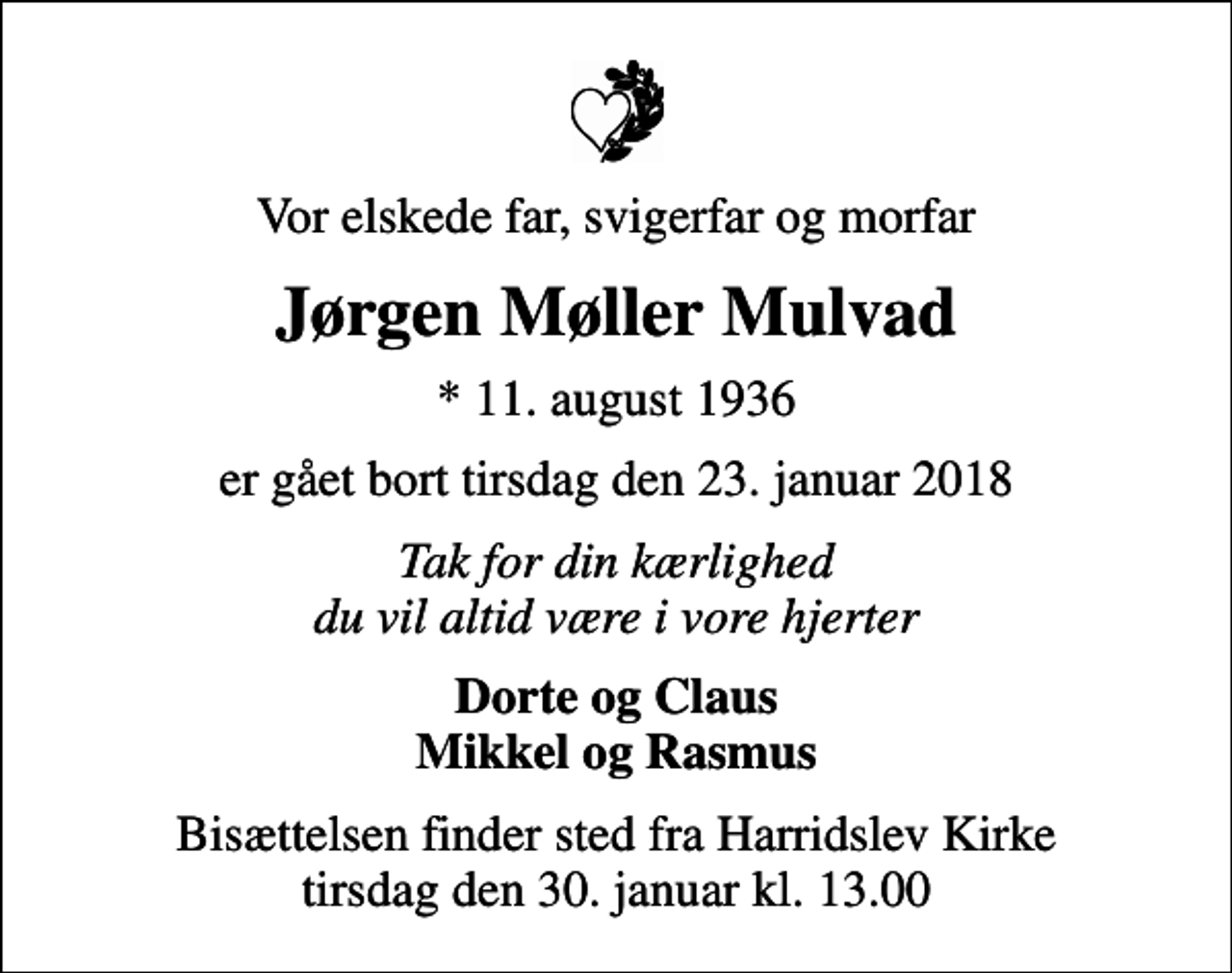 <p>Vor elskede far, svigerfar og morfar<br />Jørgen Møller Mulvad<br />* 11. august 1936<br />er gået bort tirsdag den 23. januar 2018<br />Tak for din kærlighed du vil altid være i vore hjerter<br />Dorte og Claus Mikkel og Rasmus<br />Bisættelsen finder sted fra Harridslev Kirke tirsdag den 30. januar kl. 13.00</p>