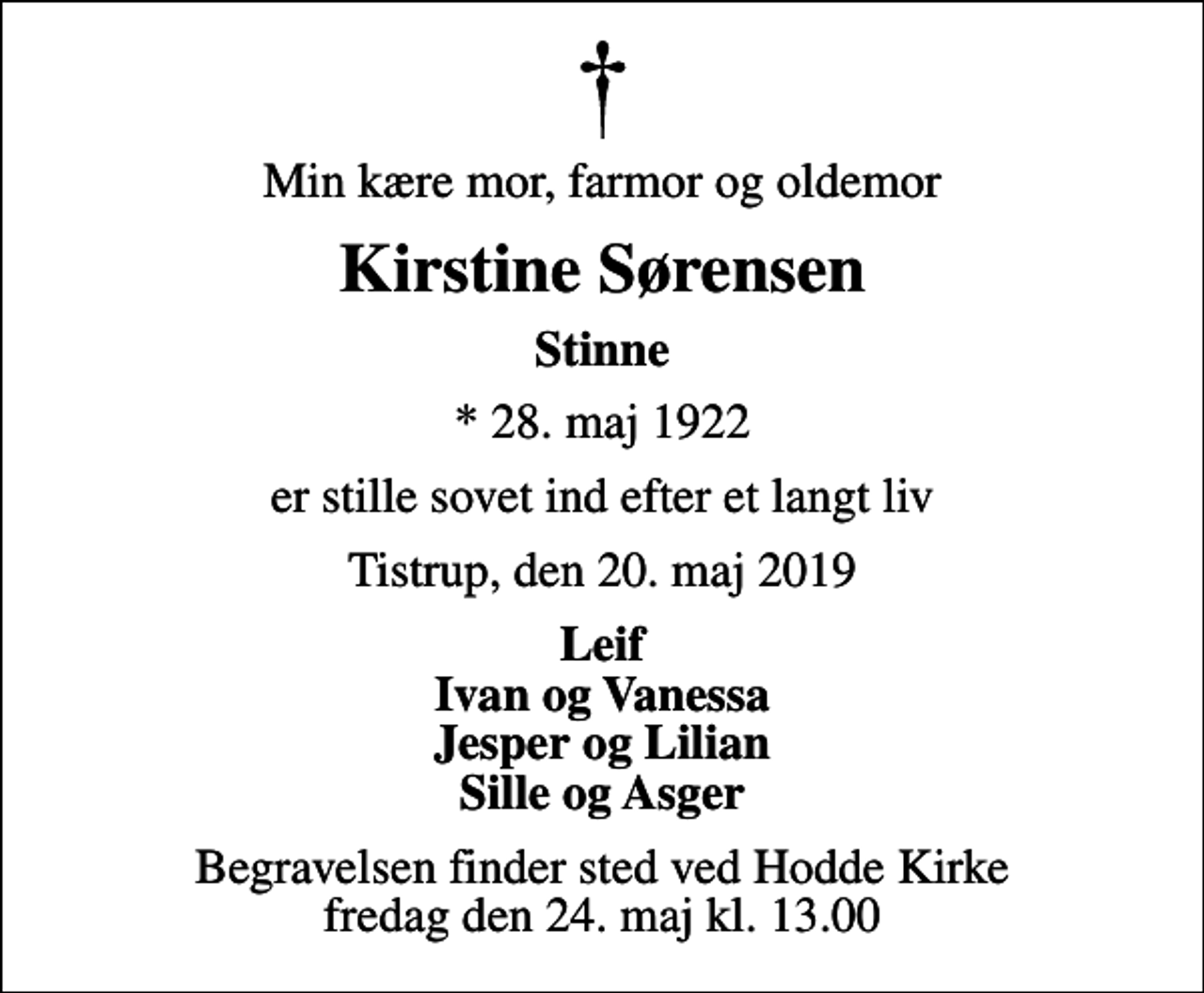 <p>Min kære mor, farmor og oldemor<br />Kirstine Sørensen<br />Stinne<br />* 28. maj 1922<br />er stille sovet ind efter et langt liv<br />Tistrup, den 20. maj 2019<br />Leif Ivan og Vanessa Jesper og Lilian Sille og Asger<br />Begravelsen finder sted ved Hodde Kirke fredag den 24. maj kl. 13.00</p>