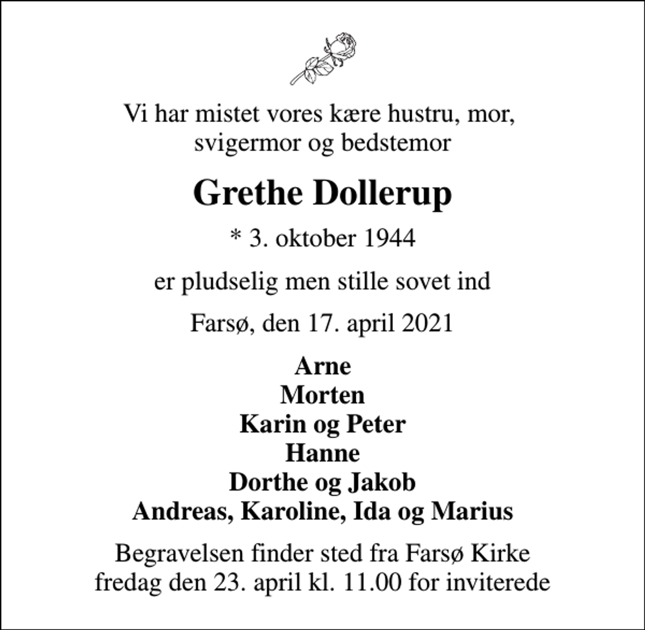 <p>Vi har mistet vores kære hustru, mor, svigermor og bedstemor<br />Grethe Dollerup<br />* 3. oktober 1944<br />er pludselig men stille sovet ind<br />Farsø, den 17. april 2021<br />Arne Morten Karin og Peter Hanne Dorthe og Jakob Andreas, Karoline, Ida og Marius<br />Begravelsen finder sted fra Farsø Kirke fredag den 23. april kl. 11.00 for inviterede</p>